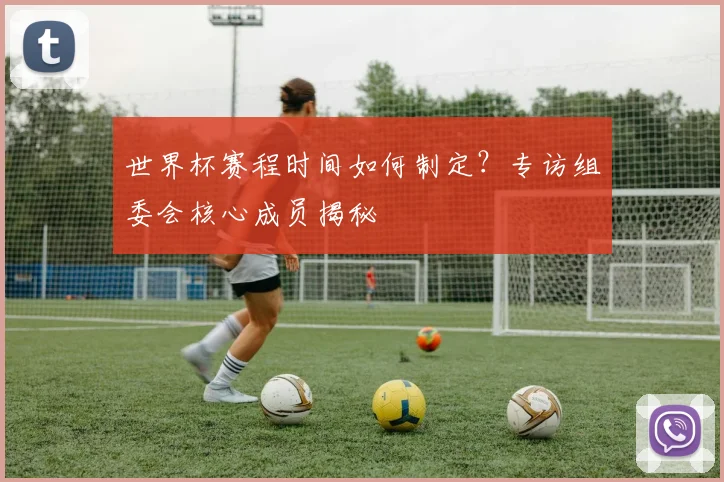 世界杯赛程时间如何制定？专访组委会核心成员揭秘