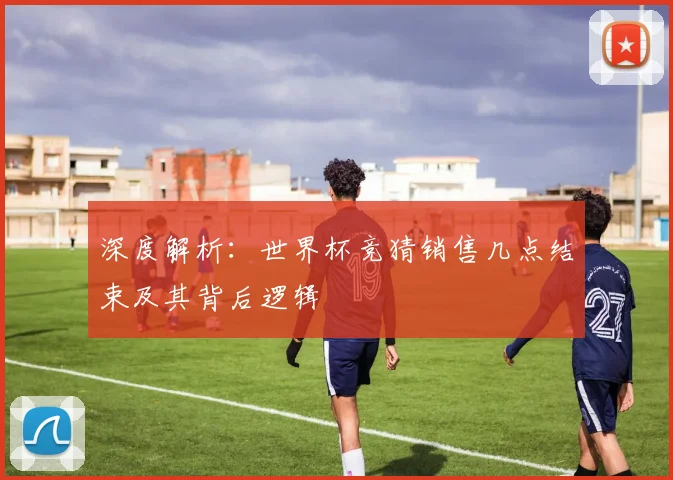 深度解析：世界杯竞猜销售几点结束及其背后逻辑
