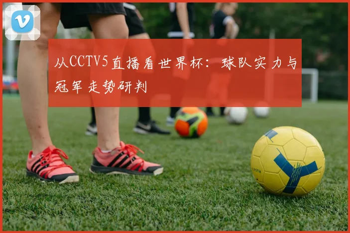 从CCTV5直播看世界杯：球队实力与冠军走势研判