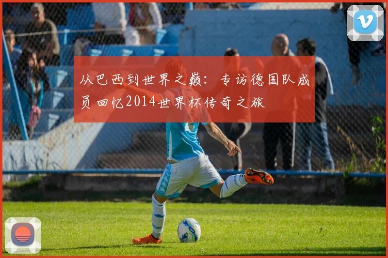 从巴西到世界之巅：专访德国队成员回忆2014世界杯传奇之旅