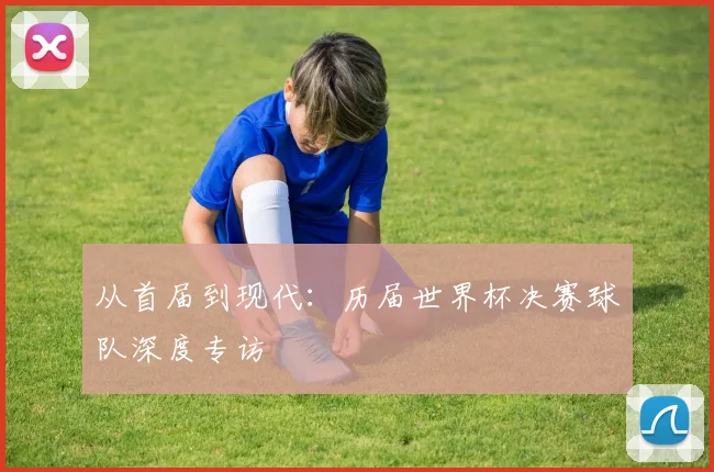 从首届到现代：历届世界杯决赛球队深度专访